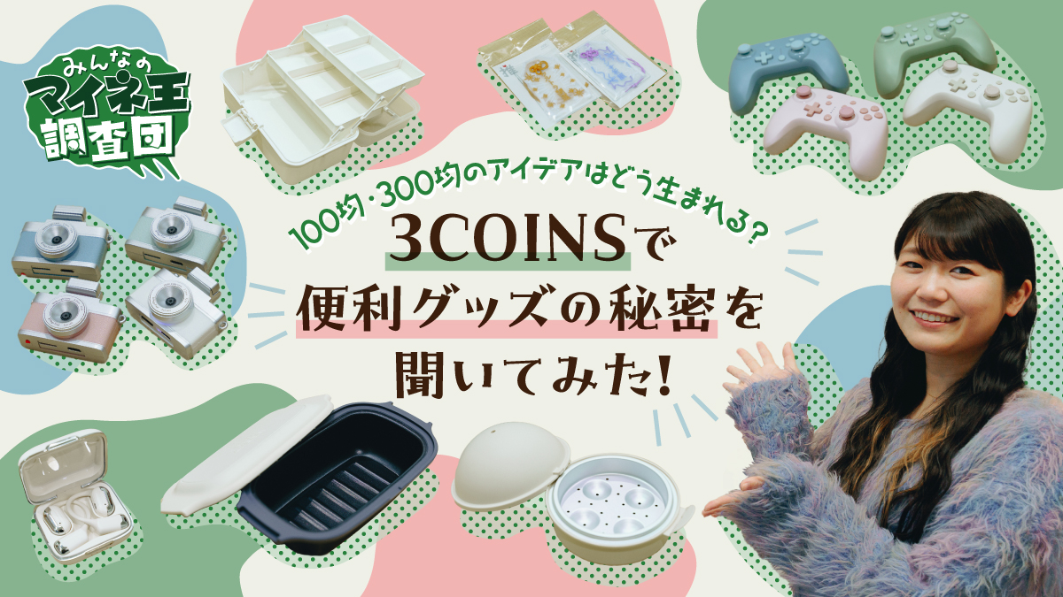 100均・300均のアイデアはどう生まれる？3COINSで便利グッズの秘密を聞いてみた！【マイネ王調査団】